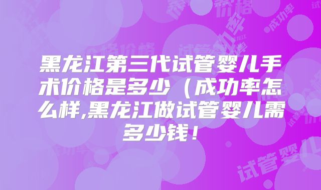 黑龙江第三代试管婴儿手术价格是多少（成功率怎么样,黑龙江做试管婴儿需多少钱！