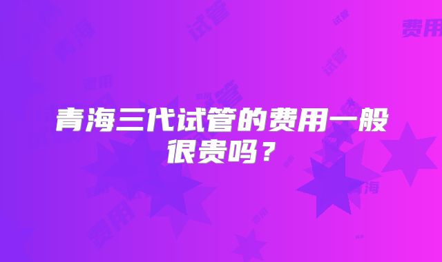 青海三代试管的费用一般很贵吗？