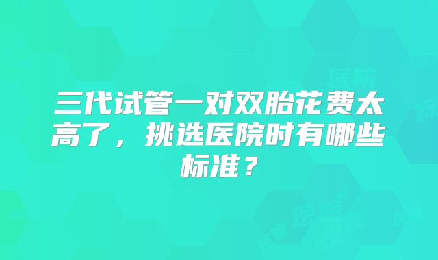 三代试管一对双胎花费太高了，挑选医院时有哪些标准？