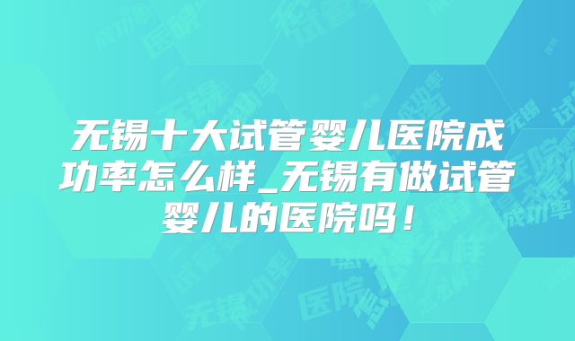 无锡十大试管婴儿医院成功率怎么样_无锡有做试管婴儿的医院吗！