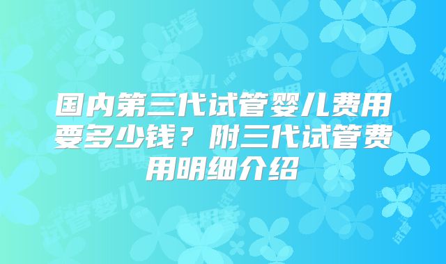 国内第三代试管婴儿费用要多少钱？附三代试管费用明细介绍