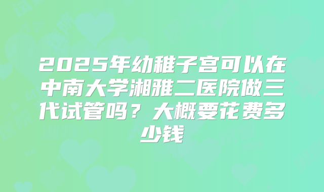 2025年幼稚子宫可以在中南大学湘雅二医院做三代试管吗?大概要花费多少钱