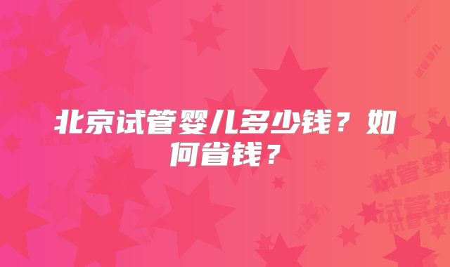 北京试管婴儿多少钱？如何省钱？