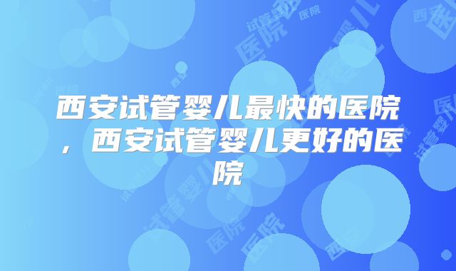 西安试管婴儿最快的医院,西安试管婴儿更好的医院