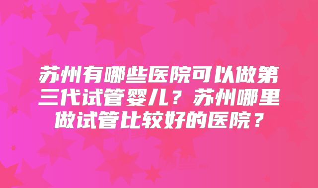 苏州有哪些医院可以做第三代试管婴儿?苏州哪里做试管比较好的医院?
