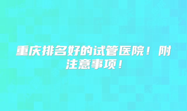 重庆排名好的试管医院！附注意事项！
