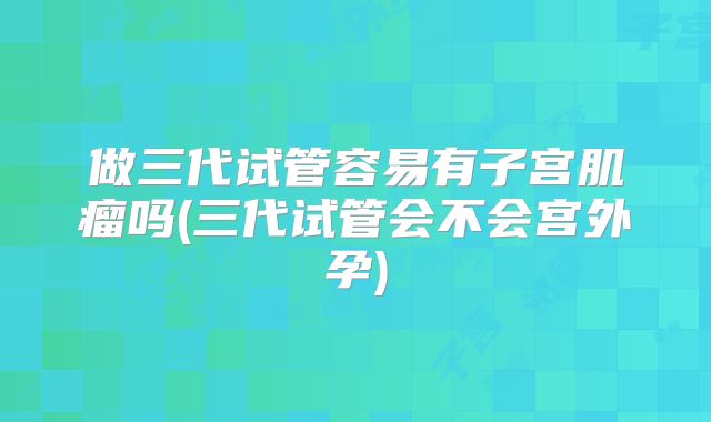 做三代试管容易有子宫肌瘤吗(三代试管会不会宫外孕)