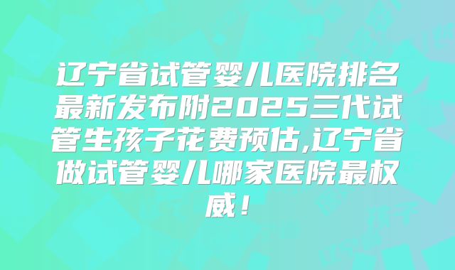 辽宁省试管婴儿医院排名最新发布附2025三代试管生孩子花费预估,辽宁省做试管婴儿哪家医院最权威！