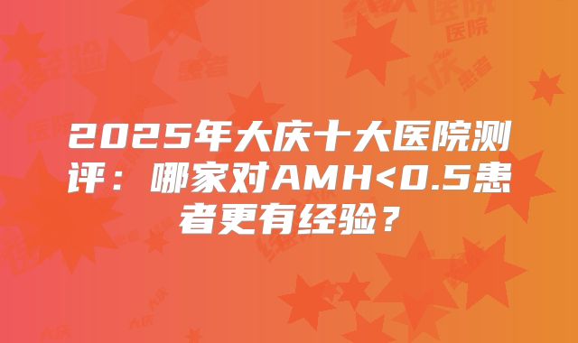2025年大庆十大医院测评：哪家对AMH<0.5患者更有经验？