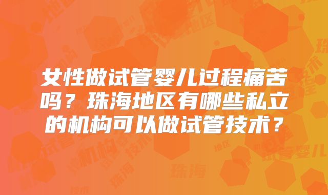 女性做试管婴儿过程痛苦吗？珠海地区有哪些私立的机构可以做试管技术？
