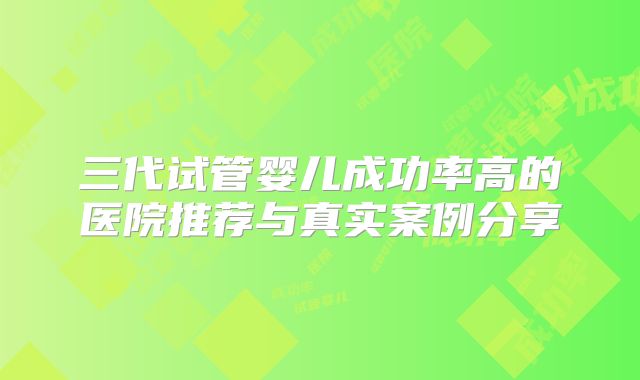 三代试管婴儿成功率高的医院推荐与真实案例分享