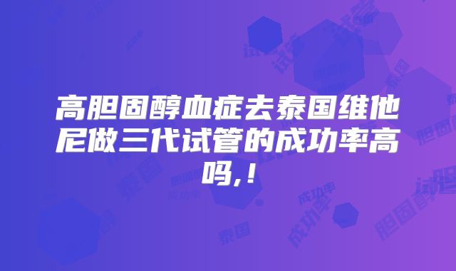 高胆固醇血症去泰国维他尼做三代试管的成功率高吗,！