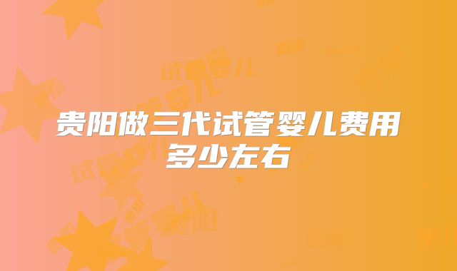 贵阳做三代试管婴儿费用多少左右