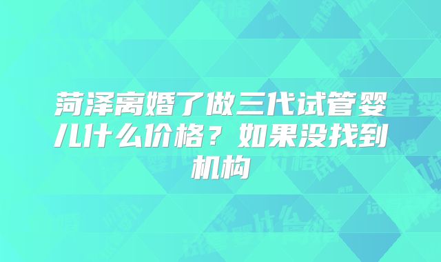 菏泽离婚了做三代试管婴儿什么价格?如果没找到机构