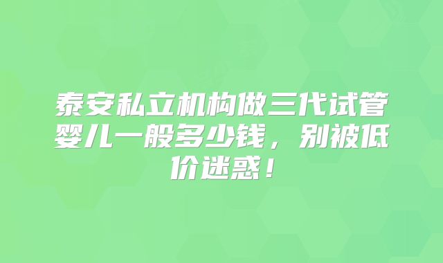 泰安私立机构做三代试管婴儿一般多少钱，别被低价迷惑！