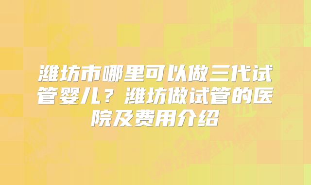 潍坊市哪里可以做三代试管婴儿?潍坊做试管的医院及费用介绍