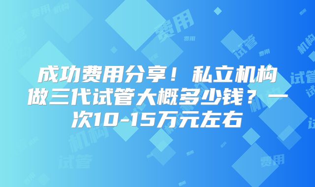 成功费用分享!私立机构做三代试管大概多少钱?一次10-15万元左右