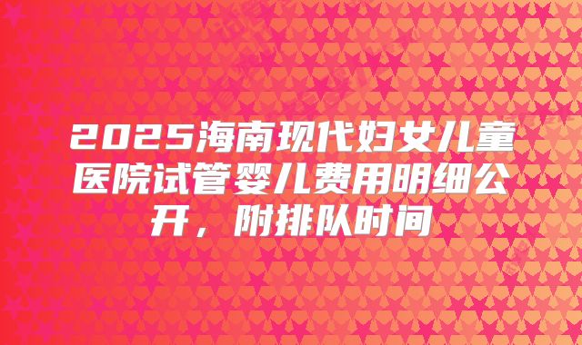 2025海南现代妇女儿童医院试管婴儿费用明细公开,附排队时间