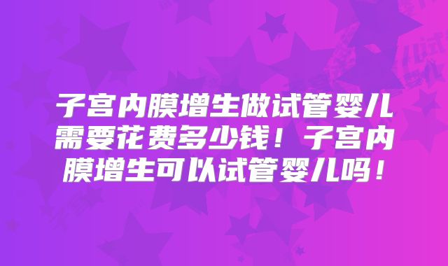 子宫内膜增生做试管婴儿需要花费多少钱！子宫内膜增生可以试管婴儿吗！
