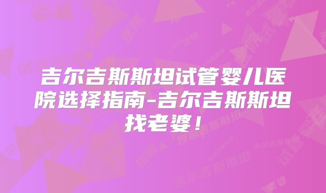 吉尔吉斯斯坦试管婴儿医院选择指南-吉尔吉斯斯坦找老婆!