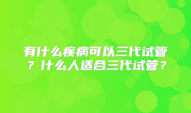 有什么疾病可以三代试管?什么人适合三代试管?