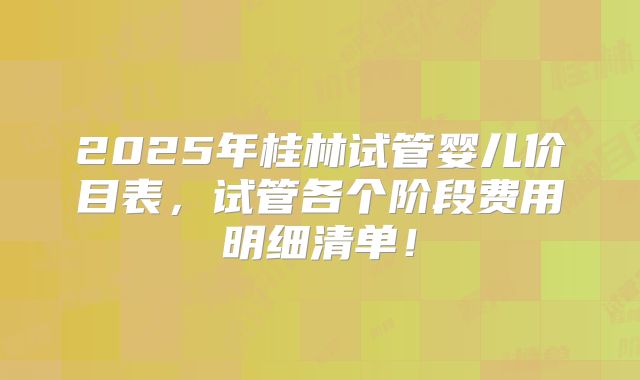 2025年桂林试管婴儿价目表，试管各个阶段费用明细清单！