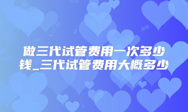 做三代试管费用一次多少钱_三代试管费用大概多少
