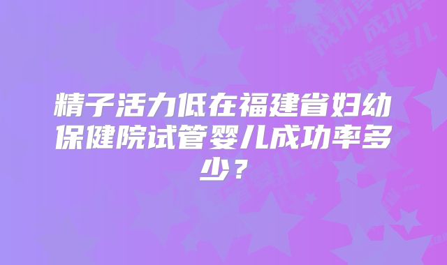 精子活力低在福建省妇幼保健院试管婴儿成功率多少？