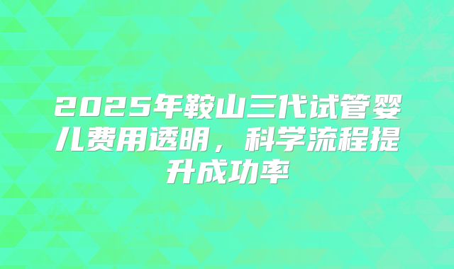 2025年鞍山三代试管婴儿费用透明,科学流程提升成功率