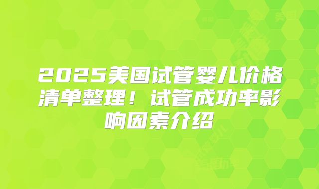 2025美国试管婴儿价格清单整理！试管成功率影响因素介绍