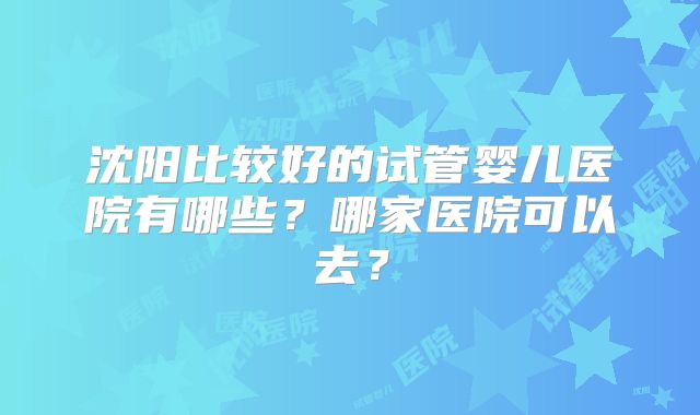 沈阳比较好的试管婴儿医院有哪些?哪家医院可以去?