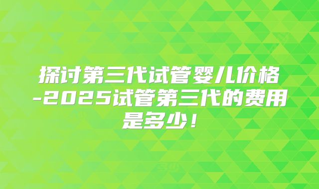 探讨第三代试管婴儿价格-2025试管第三代的费用是多少！