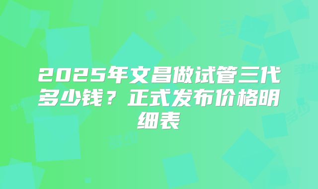 2025年文昌做试管三代多少钱？正式发布价格明细表