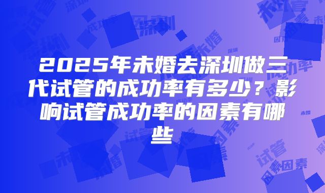 2025年未婚去深圳做三代试管的成功率有多少？影响试管成功率的因素有哪些