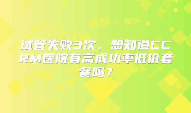 试管失败3次，想知道CCRM医院有高成功率低价套餐吗？