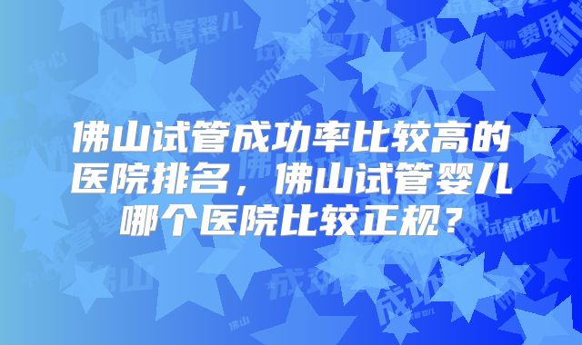 佛山试管成功率比较高的医院排名，佛山试管婴儿哪个医院比较正规？