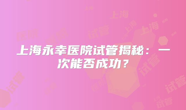 上海永幸医院试管揭秘：一次能否成功？