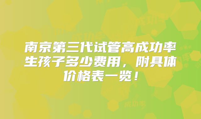 南京第三代试管高成功率生孩子多少费用,附具体价格表一览!