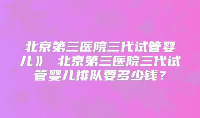 北京第三医院三代试管婴儿》 北京第三医院三代试管婴儿排队要多少钱？