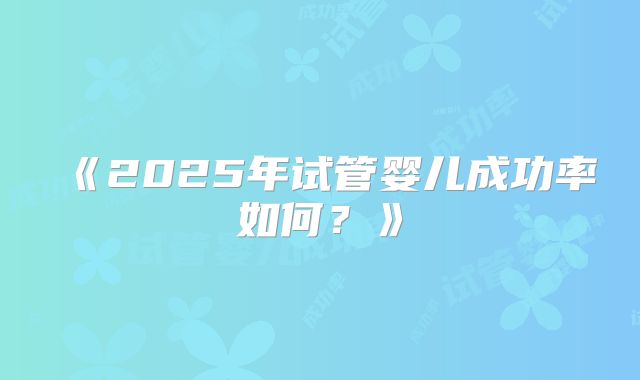 《2025年试管婴儿成功率如何?》