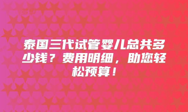 泰国三代试管婴儿总共多少钱?费用明细,助您轻松预算!