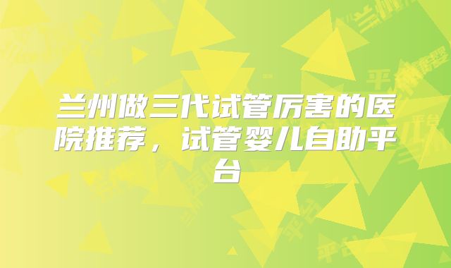 兰州做三代试管厉害的医院推荐，试管婴儿自助平台