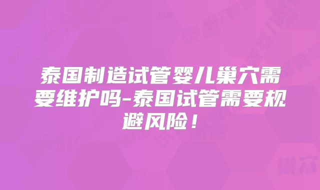 泰国制造试管婴儿巢穴需要维护吗-泰国试管需要规避风险!