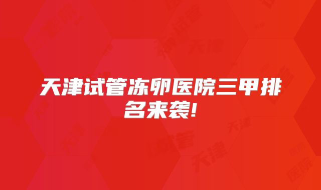 天津试管冻卵医院三甲排名来袭!