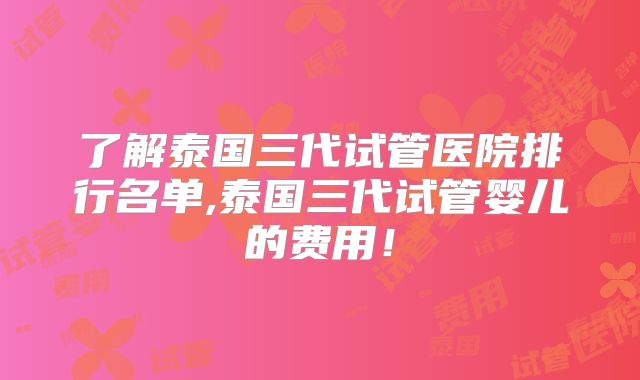 了解泰国三代试管医院排行名单,泰国三代试管婴儿的费用！