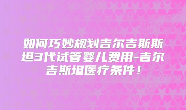 如何巧妙规划吉尔吉斯斯坦3代试管婴儿费用-吉尔吉斯坦医疗条件！