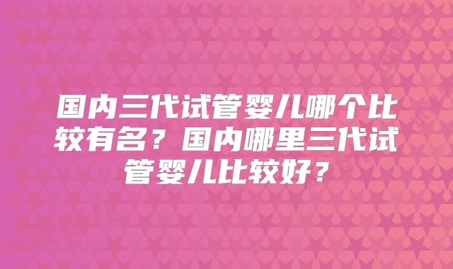 国内三代试管婴儿哪个比较有名?国内哪里三代试管婴儿比较好?