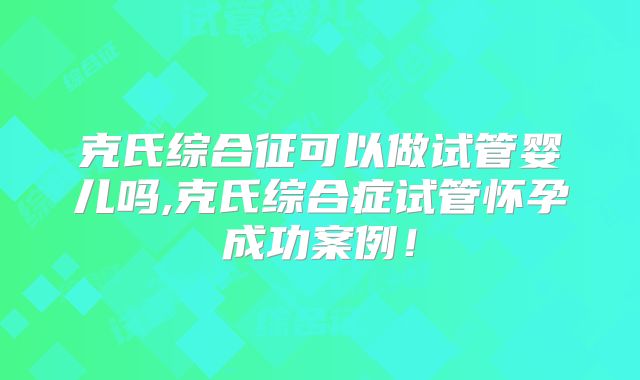 克氏综合征可以做试管婴儿吗,克氏综合症试管怀孕成功案例！