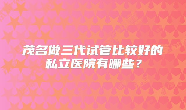 茂名做三代试管比较好的私立医院有哪些?
