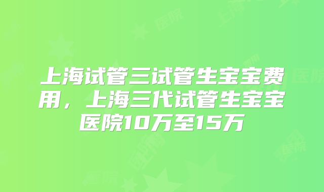 上海试管三试管生宝宝费用,上海三代试管生宝宝医院10万至15万